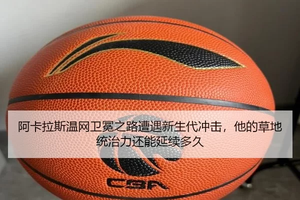 阿卡拉斯温网卫冕之路遭遇新生代冲击，他的草地统治力还能延续多久